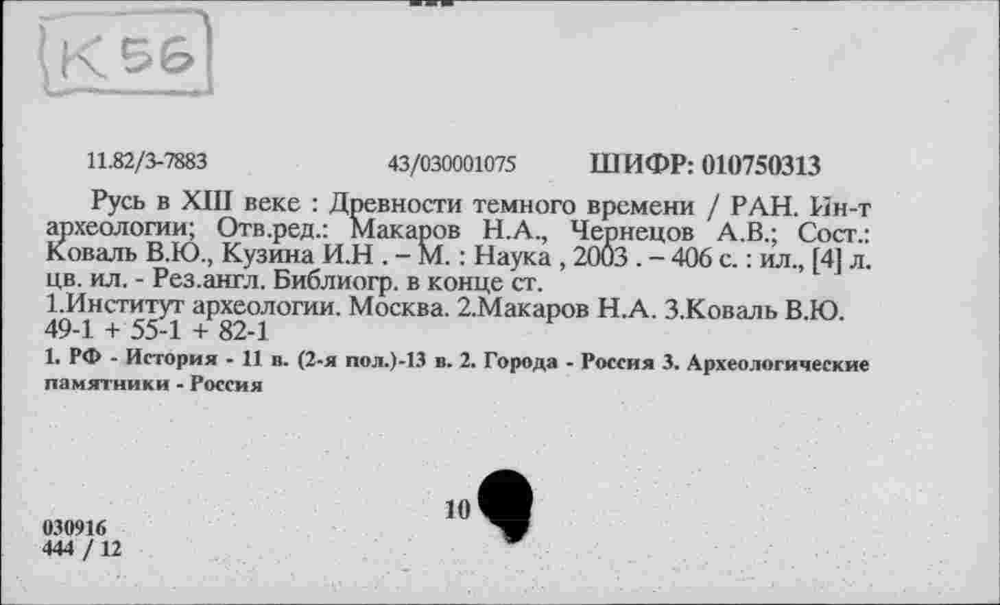 ﻿11.82/3-7883	43/030001075 ШИФР: 010750313
Русь в ХШ веке : Древности темного времени / РАН. Ин-т археологии; Отв.ред.: Макаров Н.А., Чернецов А.В.; Сост.: Коваль В.Ю., Кузина И.Н . - М. : Наука , 2003 . - 406 с. : ил., [4] л. цв. ил. - Рез.англ. Библиогр. в конце ст.
І.Институт археологии. Москва. 2.Макаров Н.А. З.Коваль В.Ю. 49-1 + 55-1 + 82-1
1. РФ - История - 11 в. (2-я пол.)-13 в. 2. Города - Россия 3. Археологические памятники - Россия
030916
444 /12
10